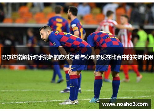 巴尔达诺解析对手挑衅的应对之道与心理素质在比赛中的关键作用