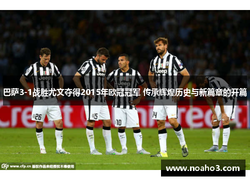 巴萨3-1战胜尤文夺得2015年欧冠冠军 传承辉煌历史与新篇章的开篇