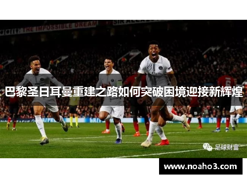 巴黎圣日耳曼重建之路如何突破困境迎接新辉煌