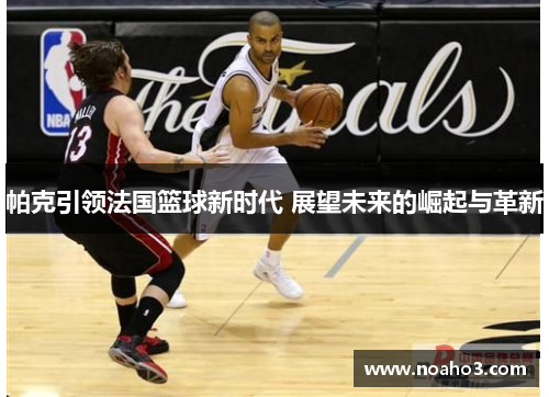 帕克引领法国篮球新时代 展望未来的崛起与革新